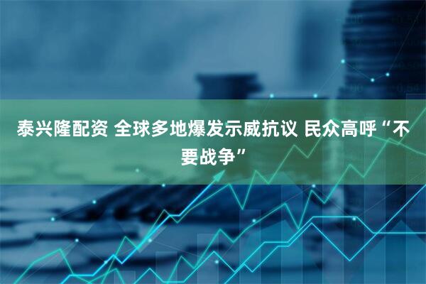 泰兴隆配资 全球多地爆发示威抗议 民众高呼“不要战争”