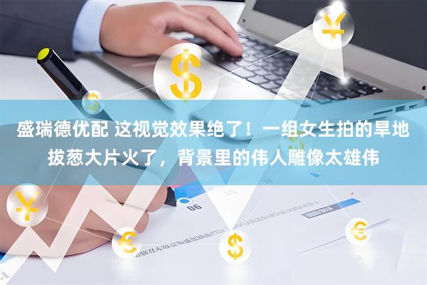 盛瑞德优配 这视觉效果绝了！一组女生拍的旱地拔葱大片火了，背景里的伟人雕像太雄伟