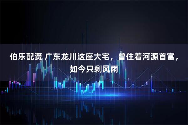 伯乐配资 广东龙川这座大宅，曾住着河源首富，如今只剩风雨