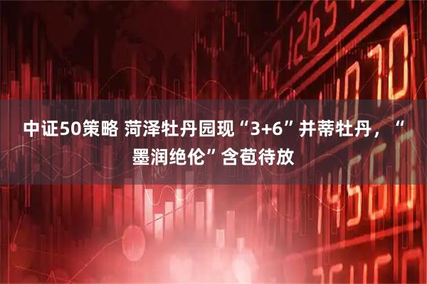 中证50策略 菏泽牡丹园现“3+6”并蒂牡丹，“墨润绝伦”含苞待放