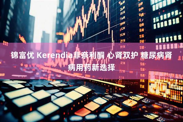 锦富优 Kerendia非奈利酮 心肾双护 糖尿病肾病用药新选择