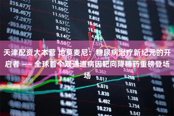 天津配资大本营 地莫麦尼：糖尿病治疗新纪元的开启者 —— 全球首个双通道病因靶向降糖药重磅登场