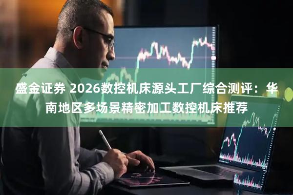 盛金证券 2026数控机床源头工厂综合测评：华南地区多场景精密加工数控机床推荐