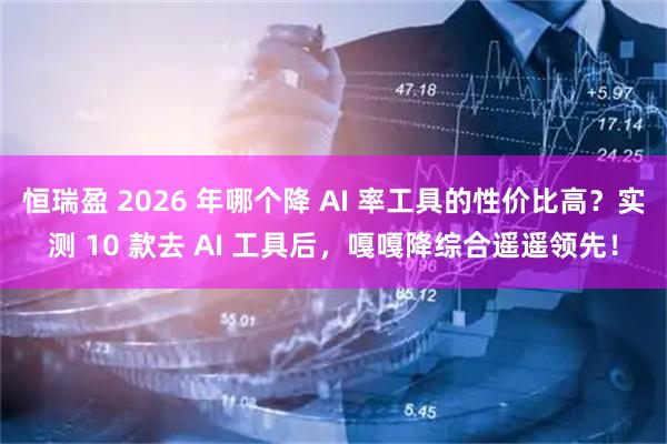 恒瑞盈 2026 年哪个降 AI 率工具的性价比高？实测 10 款去 AI 工具后，嘎嘎降综合遥遥领先！