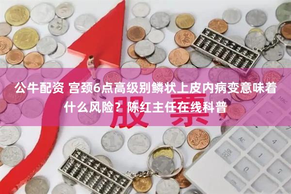 公牛配资 宫颈6点高级别鳞状上皮内病变意味着什么风险？陈红主任在线科普