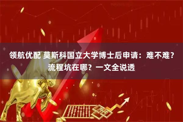 领航优配 莫斯科国立大学博士后申请：难不难？流程坑在哪？一文全说透