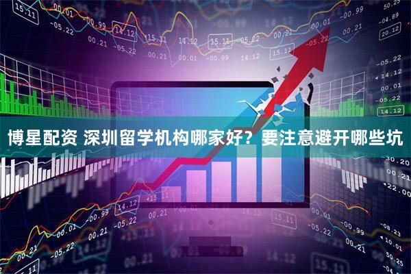 博星配资 深圳留学机构哪家好？要注意避开哪些坑