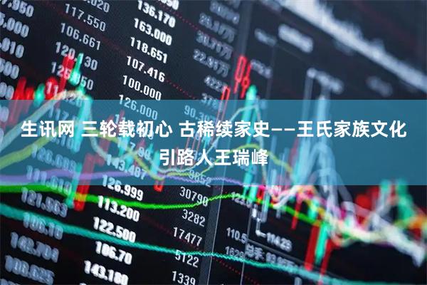 生讯网 三轮载初心 古稀续家史——王氏家族文化引路人王瑞峰