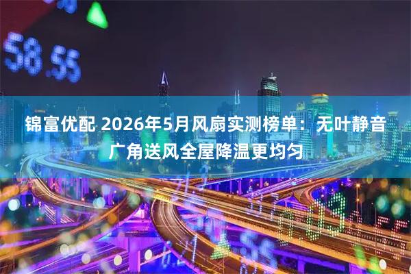 锦富优配 2026年5月风扇实测榜单：无叶静音广角送风全屋降温更均匀