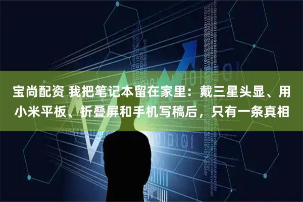 宝尚配资 我把笔记本留在家里：戴三星头显、用小米平板、折叠屏和手机写稿后，只有一条真相