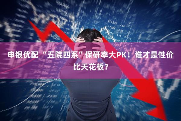 申银优配 “五院四系”保研率大PK！谁才是性价比天花板？