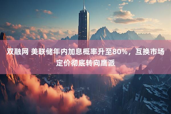 双融网 美联储年内加息概率升至80%，互换市场定价彻底转向鹰派
