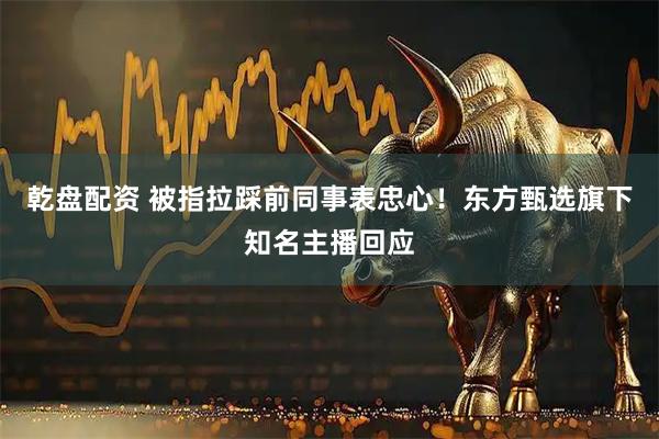 乾盘配资 被指拉踩前同事表忠心！东方甄选旗下知名主播回应