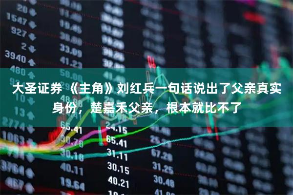 大圣证券 《主角》刘红兵一句话说出了父亲真实身份，楚嘉禾父亲，根本就比不了