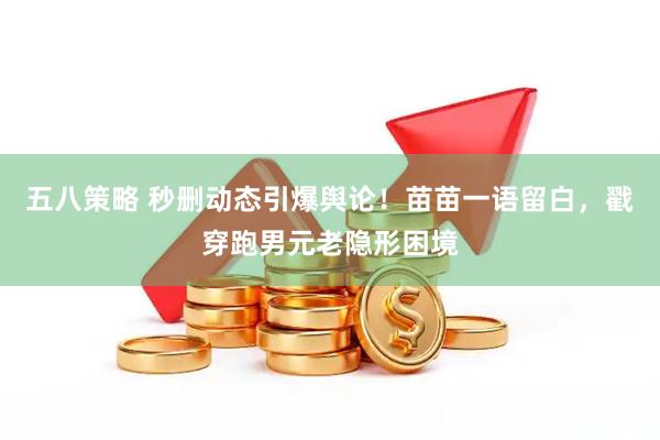 五八策略 秒删动态引爆舆论！苗苗一语留白，戳穿跑男元老隐形困境