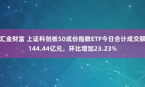 汇金财富 上证科创板50成份指数ETF今日合计成交额144.44亿元，环比增加23.23%