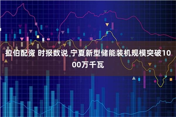 拉伯配资 时报数说 宁夏新型储能装机规模突破1000万千瓦