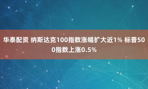 华泰配资 纳斯达克100指数涨幅扩大近1% 标普500指数上涨0.5%