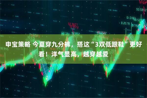 申宝策略 今夏穿九分裤，搭这“3双低跟鞋”更好看！洋气显高，越穿越爱