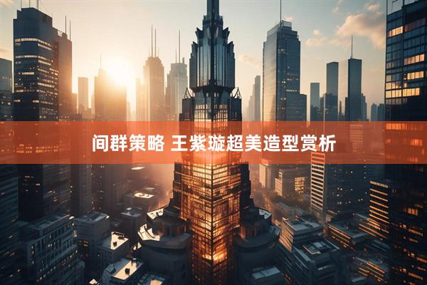 间群策略 王紫璇超美造型赏析