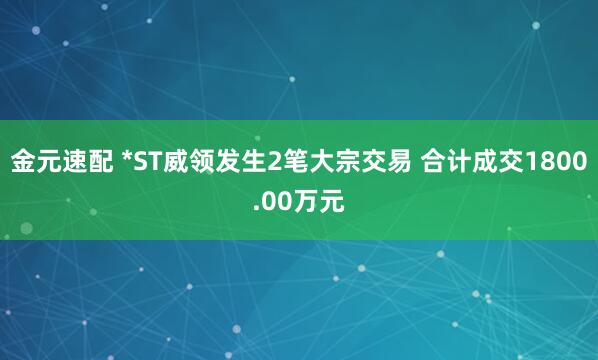金元速配 *ST威领发生2笔大宗交易 合计成交1800.00万元
