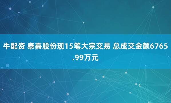 牛配资 泰嘉股份现15笔大宗交易 总成交金额6765.99万元