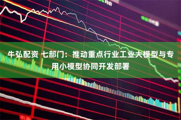 牛弘配资 七部门：推动重点行业工业大模型与专用小模型协同开发部署