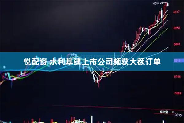 悦配资 水利基建上市公司频获大额订单