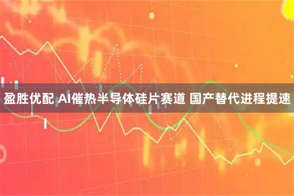 盈胜优配 AI催热半导体硅片赛道 国产替代进程提速