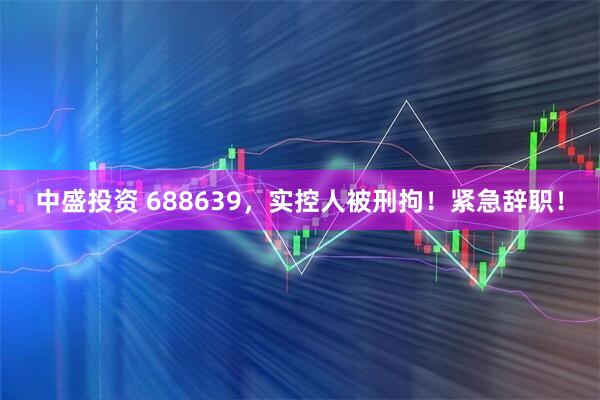 中盛投资 688639，实控人被刑拘！紧急辞职！