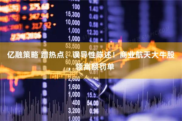 亿融策略 蹭热点、误导性陈述！商业航天大牛股，领高额罚单