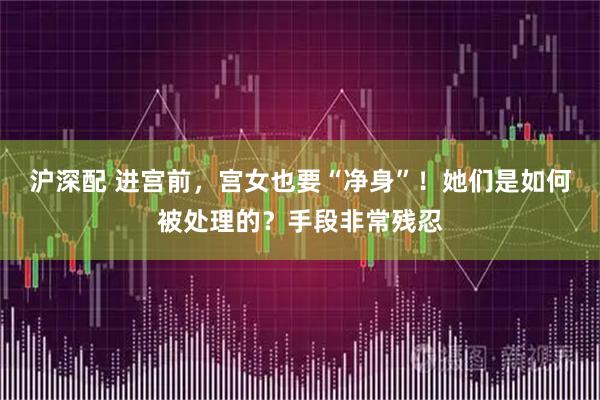 沪深配 进宫前，宫女也要“净身”！她们是如何被处理的？手段非常残忍