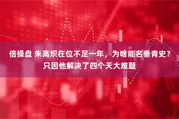 倍操盘 朱高炽在位不足一年，为啥能名垂青史？只因他解决了四个天大难题