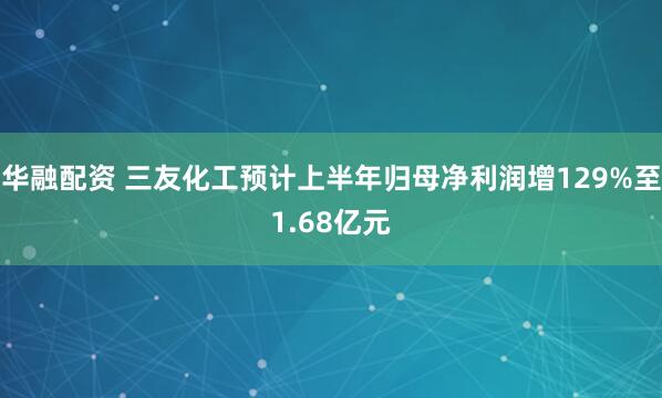 华融配资 三友化工预计上半年归母净利润增129%至1.68亿元