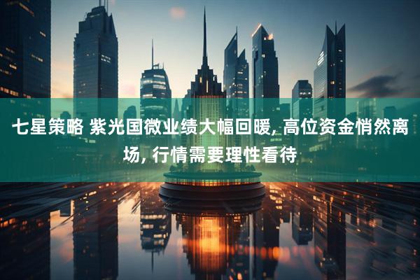 七星策略 紫光国微业绩大幅回暖, 高位资金悄然离场, 行情需要理性看待