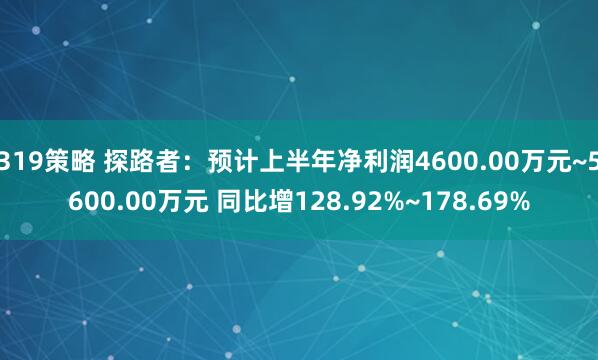 319策略 探路者:预计上半年净利润4600.00万元~5600.00万元 同比增128.92%~178.69%