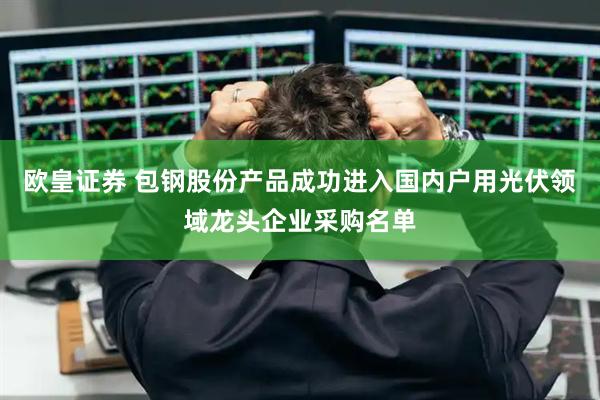 欧皇证券 包钢股份产品成功进入国内户用光伏领域龙头企业采购名单