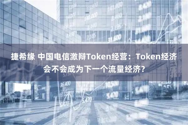 捷希缘 中国电信激辩Token经营:Token经济会不会成为下一个流量经济?