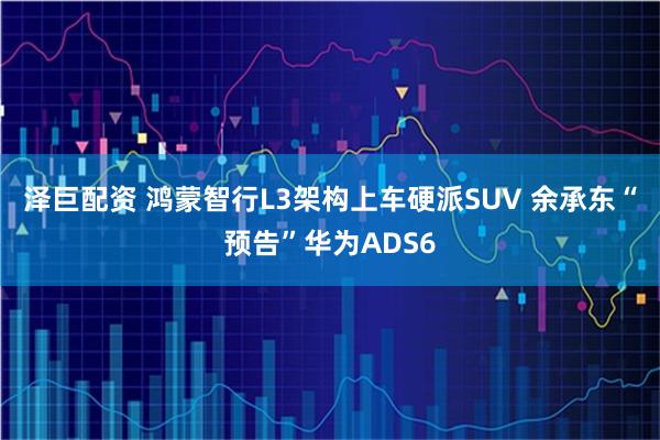 泽巨配资 鸿蒙智行L3架构上车硬派SUV 余承东“预告”华为ADS6