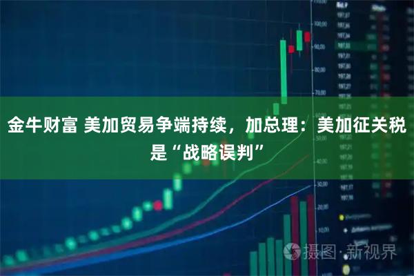 金牛财富 美加贸易争端持续，加总理：美加征关税是“战略误判”